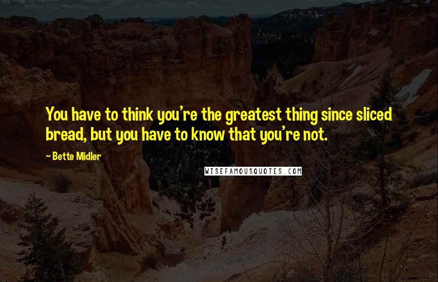 Bette Midler Quotes: You have to think you're the greatest thing since sliced bread, but you have to know that you're not.