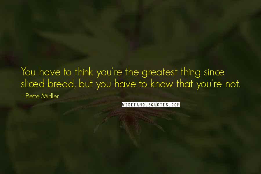 Bette Midler Quotes: You have to think you're the greatest thing since sliced bread, but you have to know that you're not.