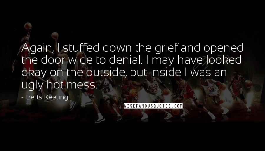 Betts Keating Quotes: Again, I stuffed down the grief and opened the door wide to denial. I may have looked okay on the outside, but inside I was an ugly hot mess.