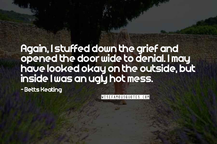 Betts Keating Quotes: Again, I stuffed down the grief and opened the door wide to denial. I may have looked okay on the outside, but inside I was an ugly hot mess.