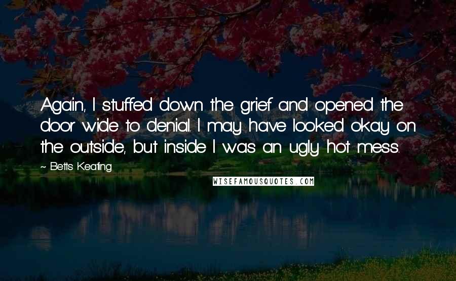 Betts Keating Quotes: Again, I stuffed down the grief and opened the door wide to denial. I may have looked okay on the outside, but inside I was an ugly hot mess.