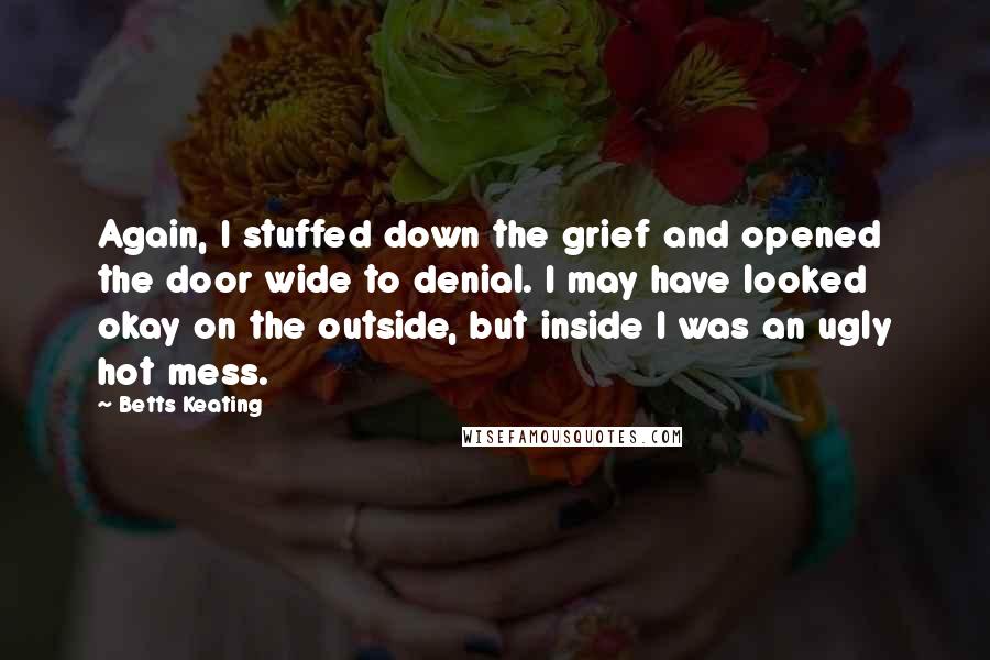 Betts Keating Quotes: Again, I stuffed down the grief and opened the door wide to denial. I may have looked okay on the outside, but inside I was an ugly hot mess.