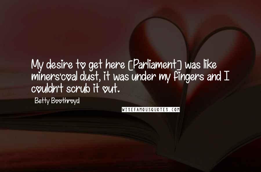 Betty Boothroyd Quotes: My desire to get here [Parliament] was like miners'coal dust, it was under my fingers and I couldn't scrub it out.