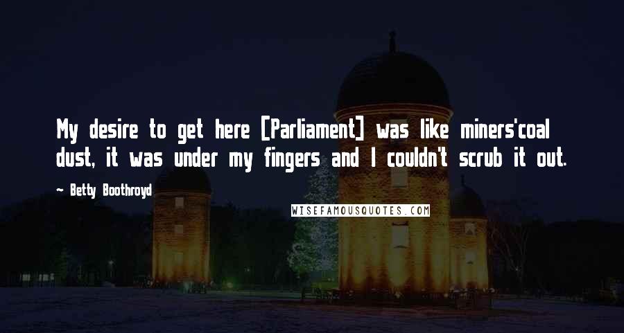 Betty Boothroyd Quotes: My desire to get here [Parliament] was like miners'coal dust, it was under my fingers and I couldn't scrub it out.