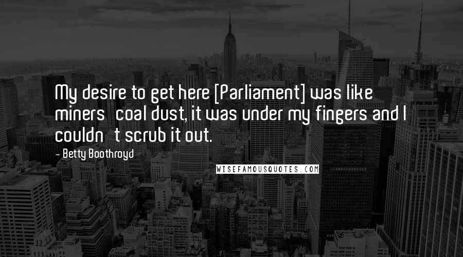 Betty Boothroyd Quotes: My desire to get here [Parliament] was like miners'coal dust, it was under my fingers and I couldn't scrub it out.