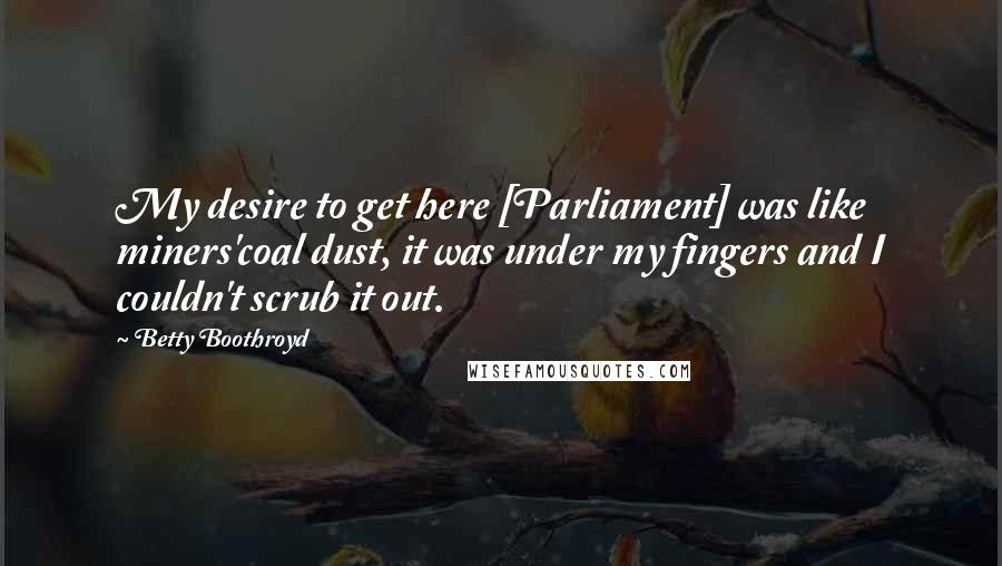 Betty Boothroyd Quotes: My desire to get here [Parliament] was like miners'coal dust, it was under my fingers and I couldn't scrub it out.