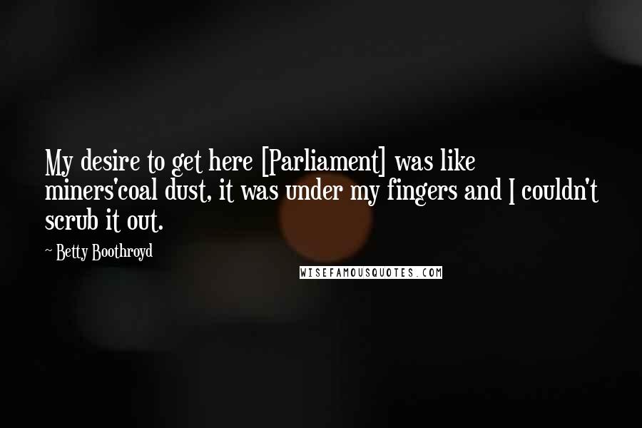 Betty Boothroyd Quotes: My desire to get here [Parliament] was like miners'coal dust, it was under my fingers and I couldn't scrub it out.