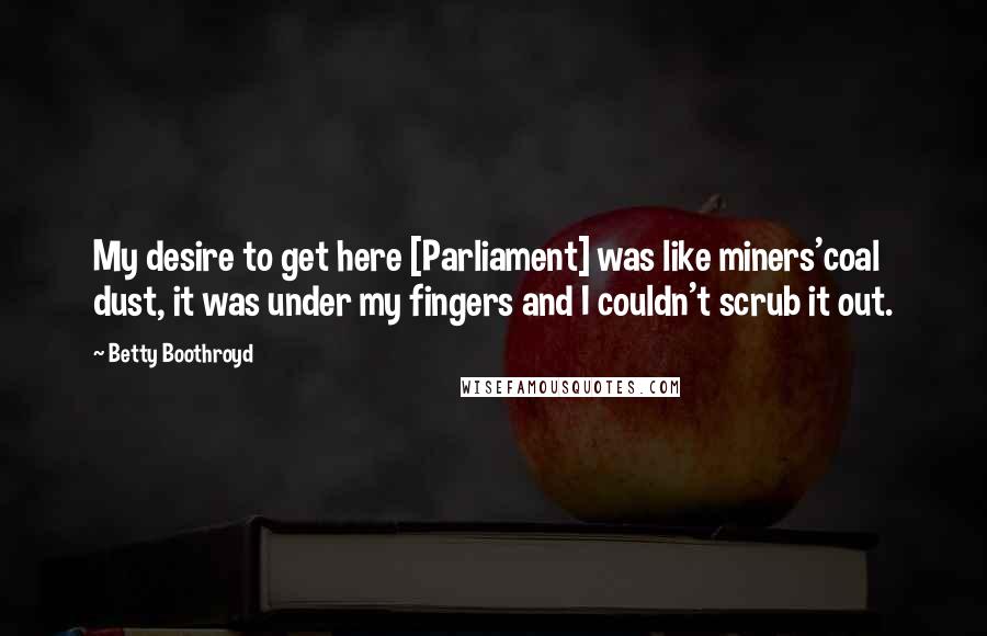 Betty Boothroyd Quotes: My desire to get here [Parliament] was like miners'coal dust, it was under my fingers and I couldn't scrub it out.