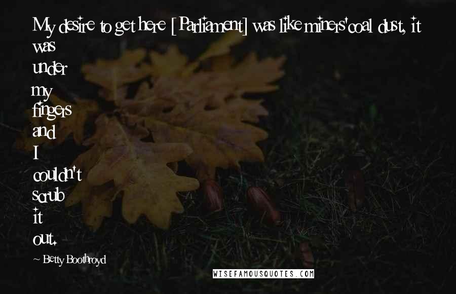 Betty Boothroyd Quotes: My desire to get here [Parliament] was like miners'coal dust, it was under my fingers and I couldn't scrub it out.