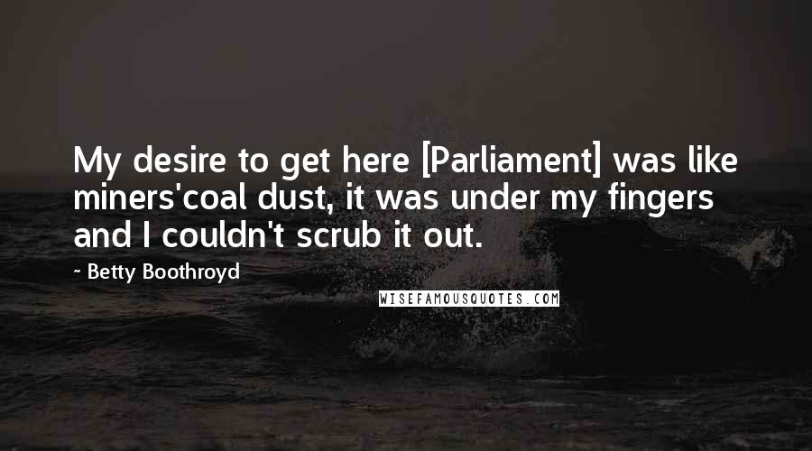 Betty Boothroyd Quotes: My desire to get here [Parliament] was like miners'coal dust, it was under my fingers and I couldn't scrub it out.