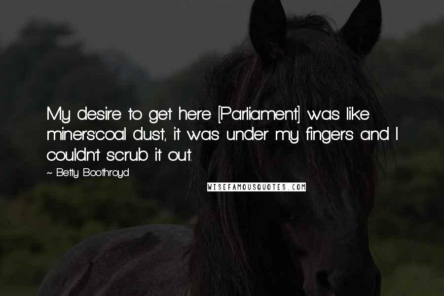 Betty Boothroyd Quotes: My desire to get here [Parliament] was like miners'coal dust, it was under my fingers and I couldn't scrub it out.