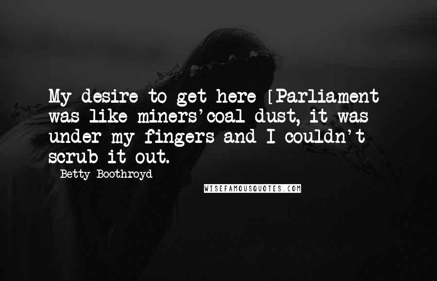 Betty Boothroyd Quotes: My desire to get here [Parliament] was like miners'coal dust, it was under my fingers and I couldn't scrub it out.