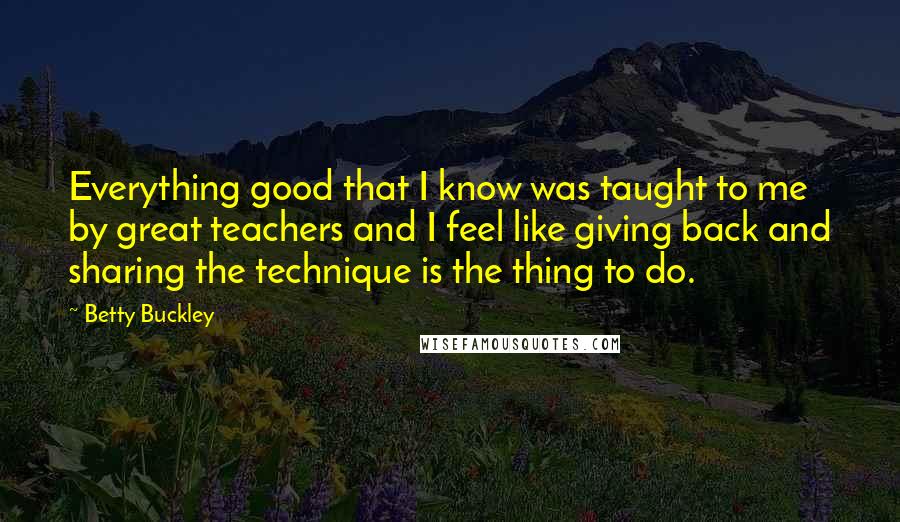 Betty Buckley Quotes: Everything good that I know was taught to me by great teachers and I feel like giving back and sharing the technique is the thing to do.