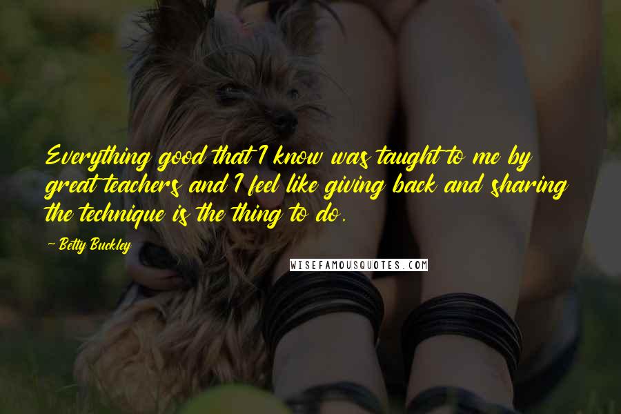 Betty Buckley Quotes: Everything good that I know was taught to me by great teachers and I feel like giving back and sharing the technique is the thing to do.