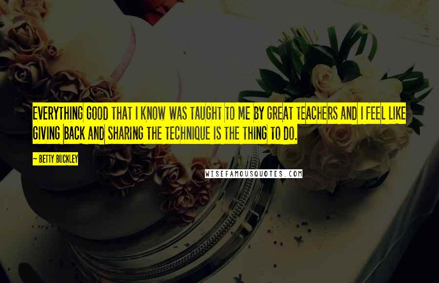 Betty Buckley Quotes: Everything good that I know was taught to me by great teachers and I feel like giving back and sharing the technique is the thing to do.