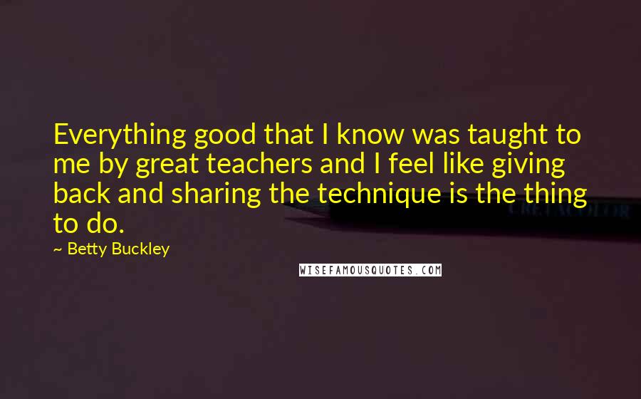 Betty Buckley Quotes: Everything good that I know was taught to me by great teachers and I feel like giving back and sharing the technique is the thing to do.