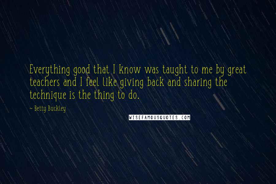 Betty Buckley Quotes: Everything good that I know was taught to me by great teachers and I feel like giving back and sharing the technique is the thing to do.