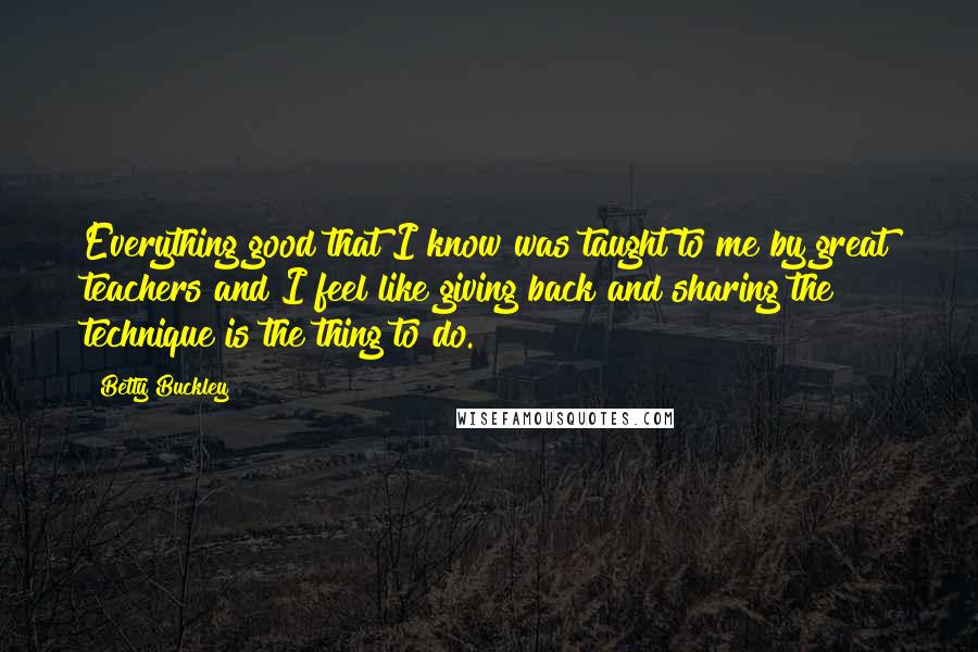 Betty Buckley Quotes: Everything good that I know was taught to me by great teachers and I feel like giving back and sharing the technique is the thing to do.