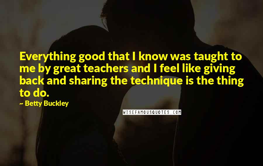 Betty Buckley Quotes: Everything good that I know was taught to me by great teachers and I feel like giving back and sharing the technique is the thing to do.