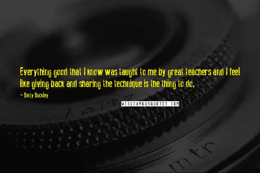 Betty Buckley Quotes: Everything good that I know was taught to me by great teachers and I feel like giving back and sharing the technique is the thing to do.