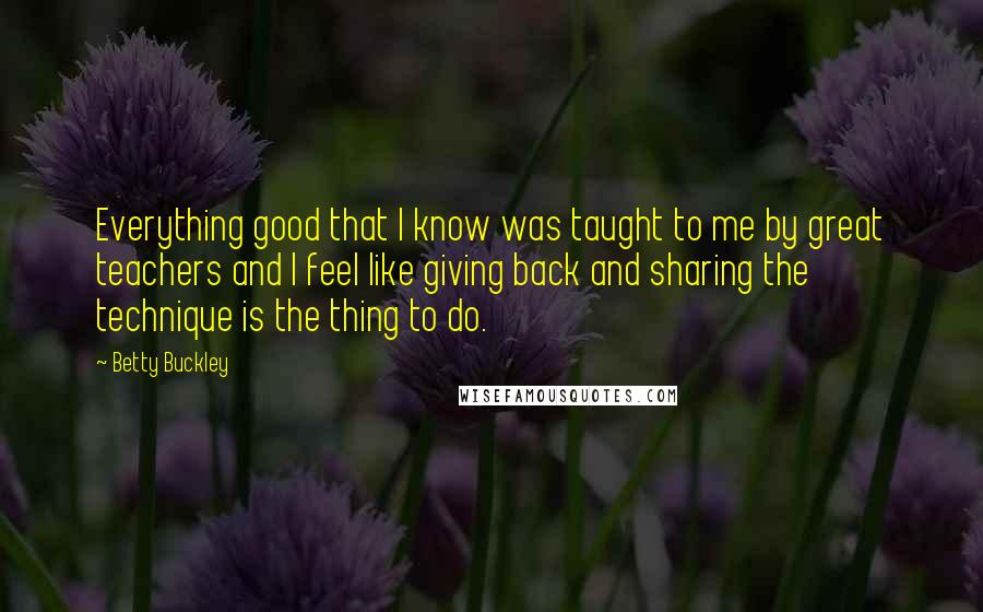 Betty Buckley Quotes: Everything good that I know was taught to me by great teachers and I feel like giving back and sharing the technique is the thing to do.