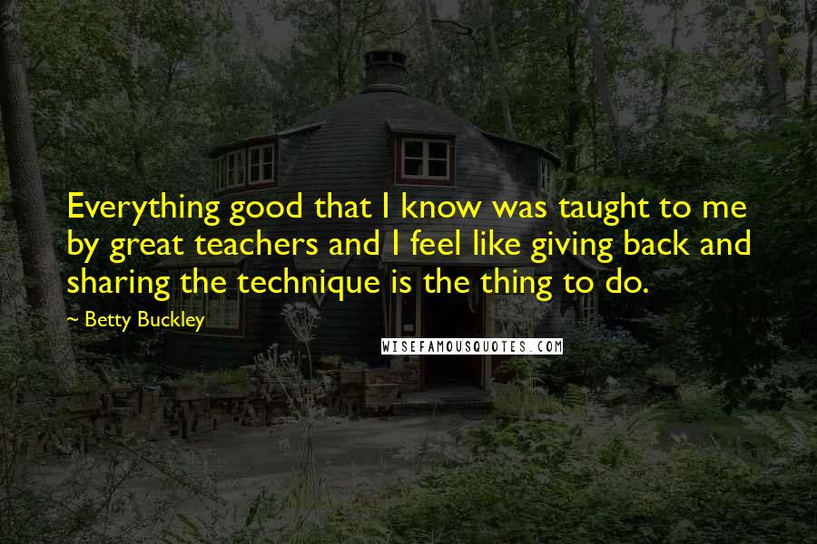 Betty Buckley Quotes: Everything good that I know was taught to me by great teachers and I feel like giving back and sharing the technique is the thing to do.
