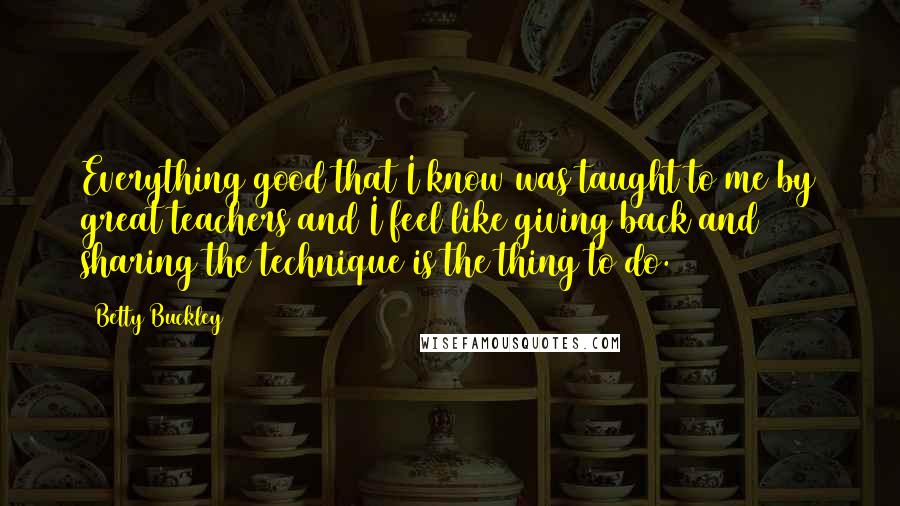 Betty Buckley Quotes: Everything good that I know was taught to me by great teachers and I feel like giving back and sharing the technique is the thing to do.