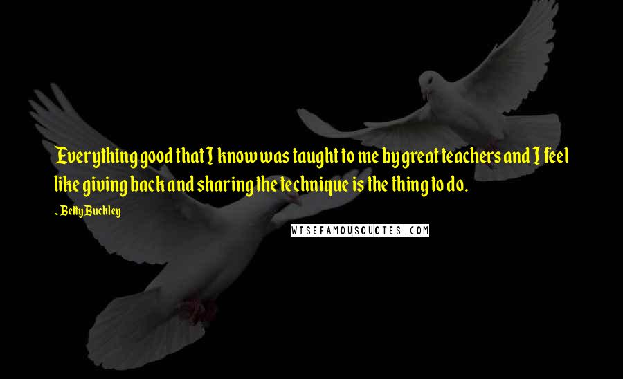 Betty Buckley Quotes: Everything good that I know was taught to me by great teachers and I feel like giving back and sharing the technique is the thing to do.