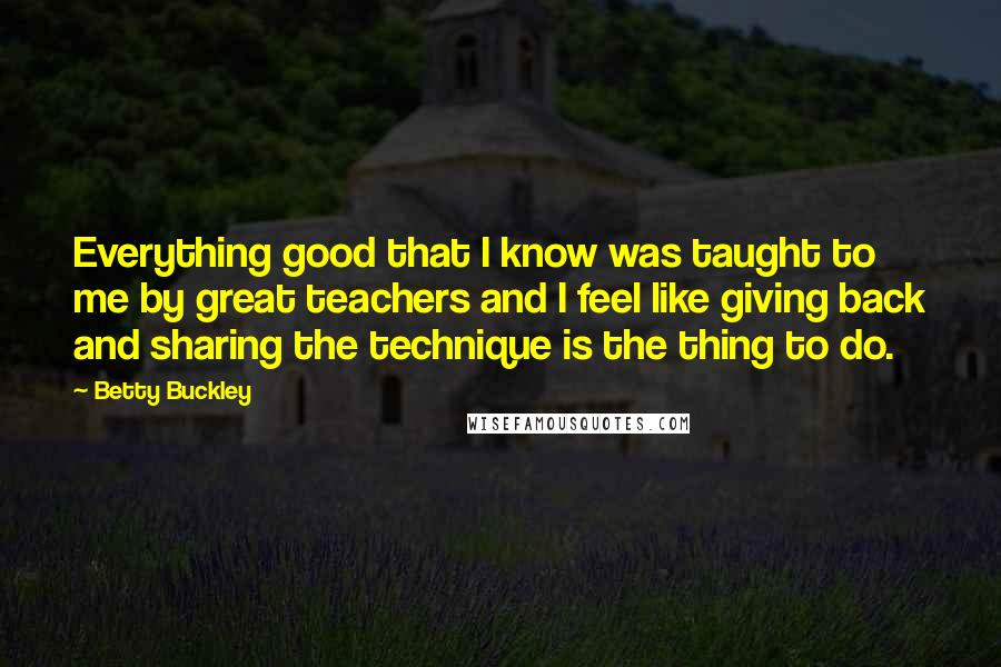 Betty Buckley Quotes: Everything good that I know was taught to me by great teachers and I feel like giving back and sharing the technique is the thing to do.
