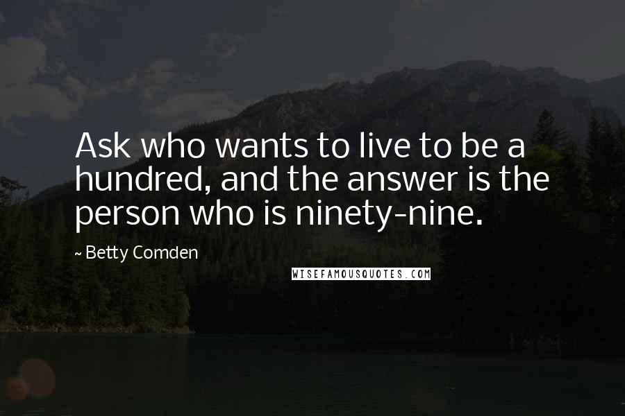 Betty Comden Quotes: Ask who wants to live to be a hundred, and the answer is the person who is ninety-nine.