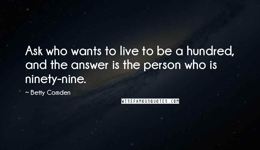 Betty Comden Quotes: Ask who wants to live to be a hundred, and the answer is the person who is ninety-nine.