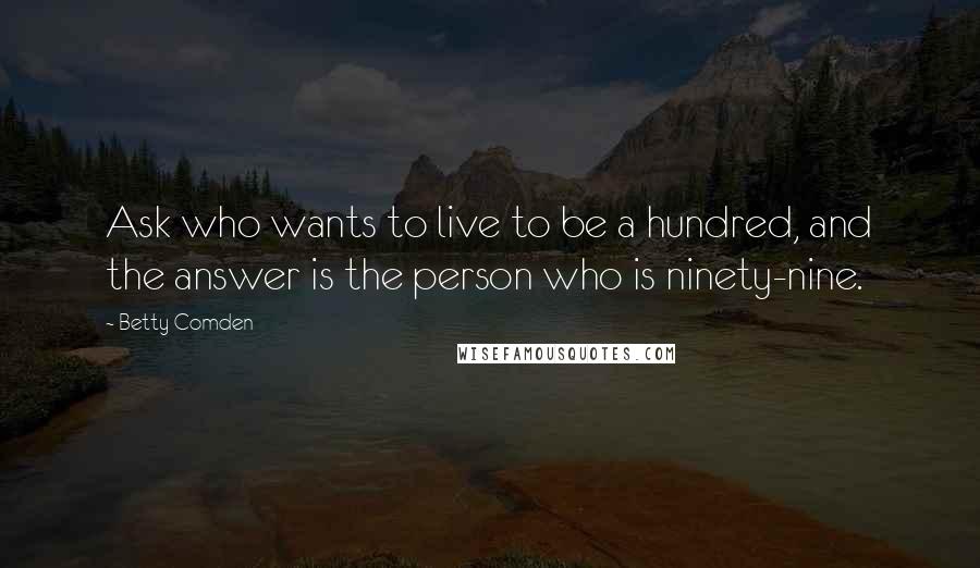 Betty Comden Quotes: Ask who wants to live to be a hundred, and the answer is the person who is ninety-nine.