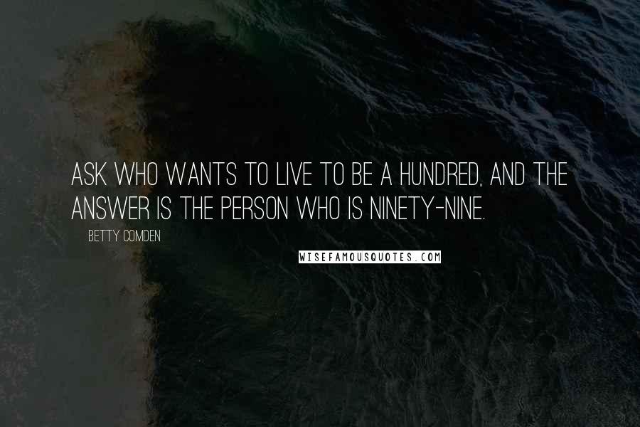 Betty Comden Quotes: Ask who wants to live to be a hundred, and the answer is the person who is ninety-nine.