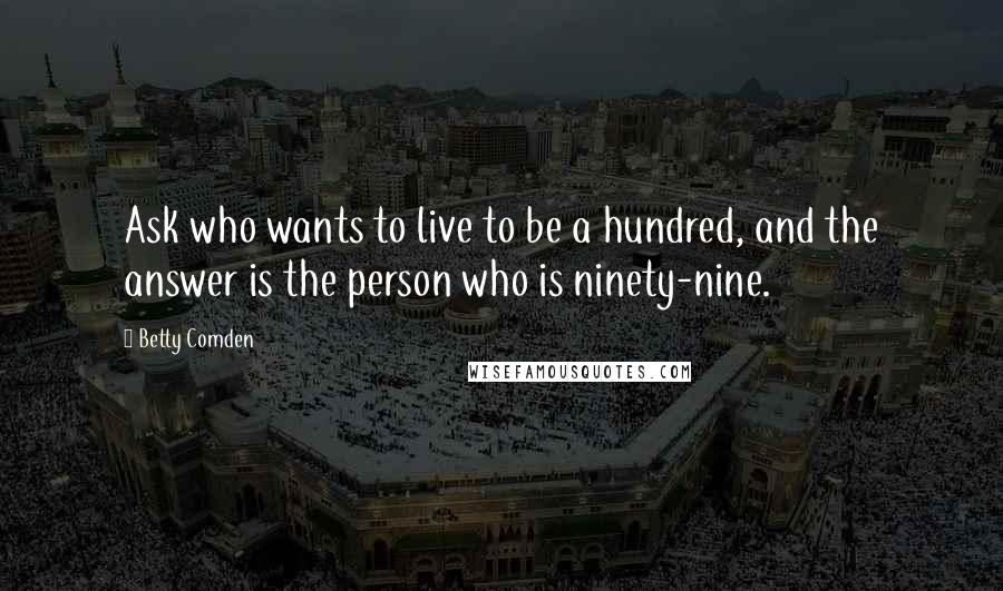 Betty Comden Quotes: Ask who wants to live to be a hundred, and the answer is the person who is ninety-nine.