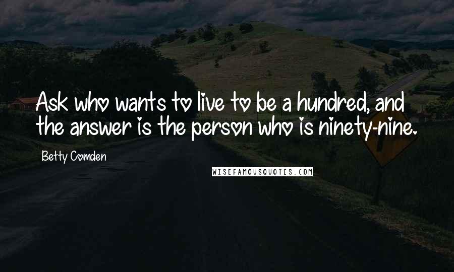 Betty Comden Quotes: Ask who wants to live to be a hundred, and the answer is the person who is ninety-nine.