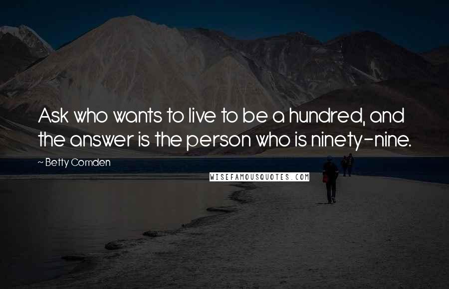 Betty Comden Quotes: Ask who wants to live to be a hundred, and the answer is the person who is ninety-nine.