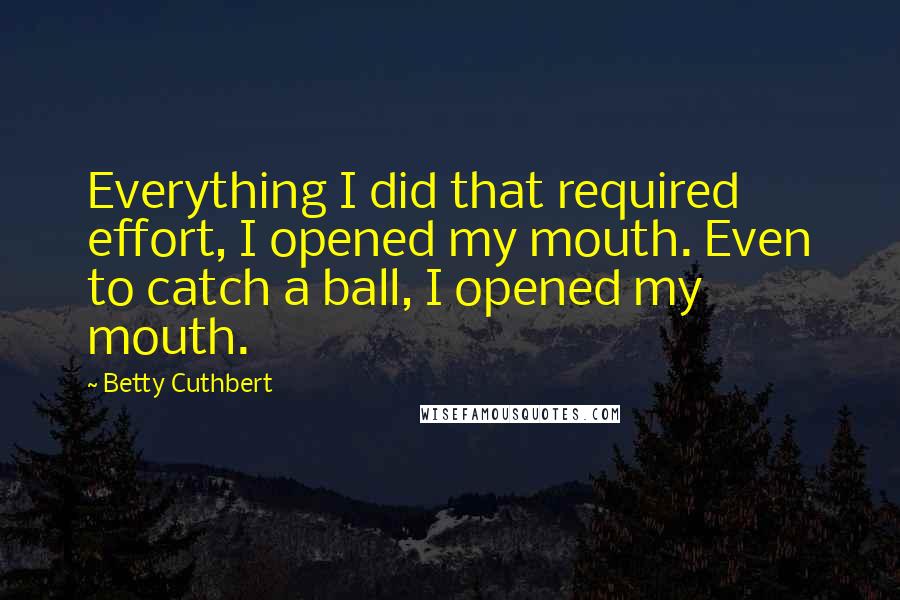 Betty Cuthbert Quotes: Everything I did that required effort, I opened my mouth. Even to catch a ball, I opened my mouth.