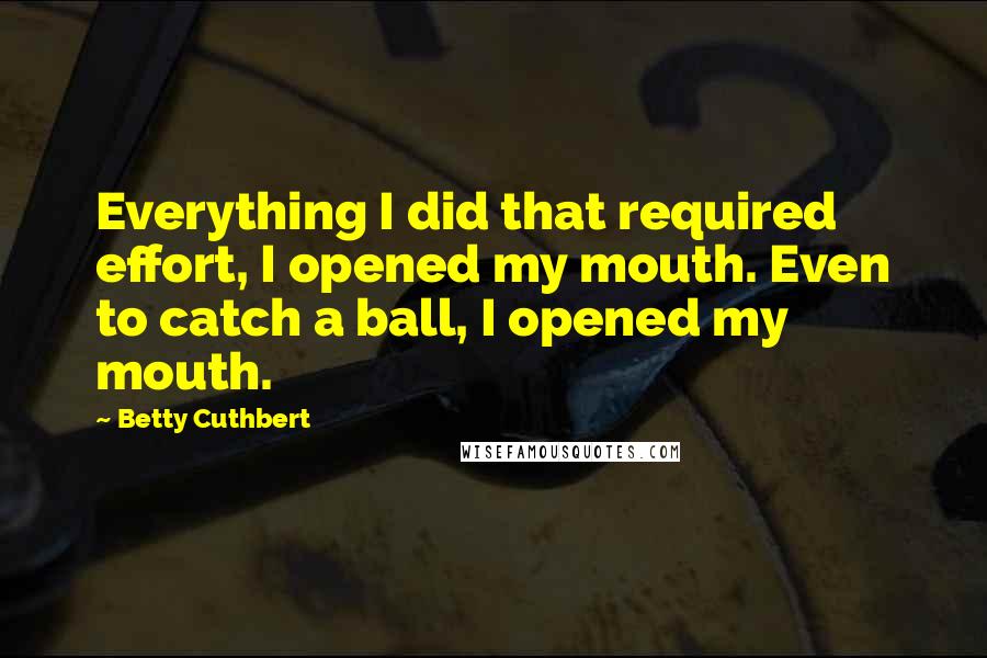 Betty Cuthbert Quotes: Everything I did that required effort, I opened my mouth. Even to catch a ball, I opened my mouth.