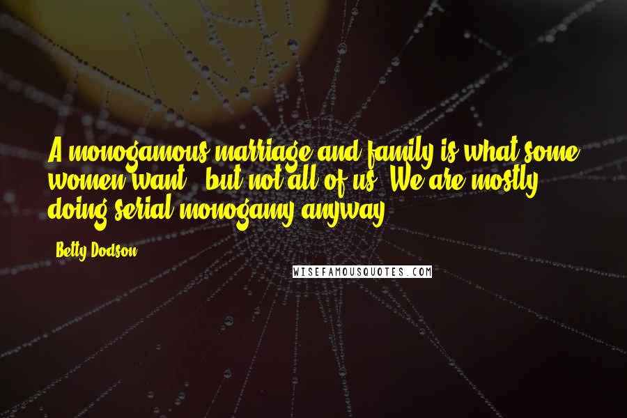 Betty Dodson Quotes: A monogamous marriage and family is what some women want - but not all of us. We are mostly doing serial monogamy anyway.