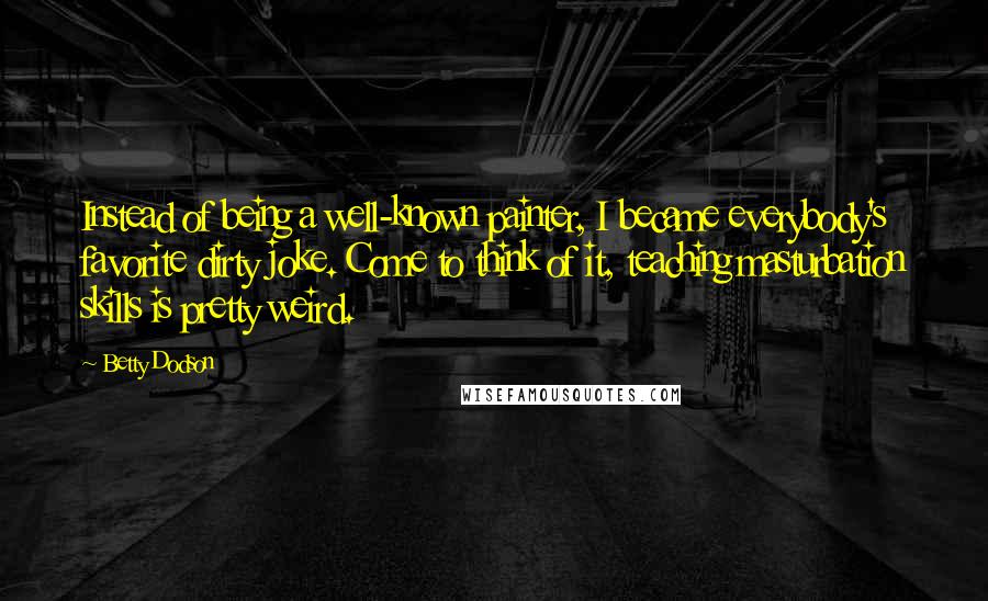 Betty Dodson Quotes: Instead of being a well-known painter, I became everybody's favorite dirty joke. Come to think of it, teaching masturbation skills is pretty weird.