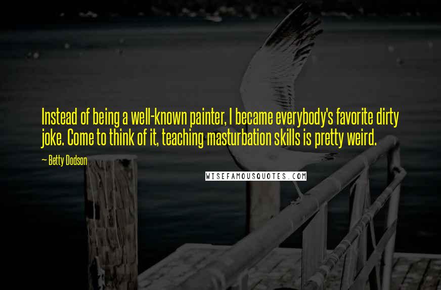 Betty Dodson Quotes: Instead of being a well-known painter, I became everybody's favorite dirty joke. Come to think of it, teaching masturbation skills is pretty weird.