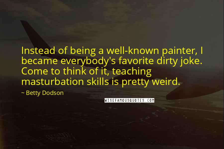 Betty Dodson Quotes: Instead of being a well-known painter, I became everybody's favorite dirty joke. Come to think of it, teaching masturbation skills is pretty weird.