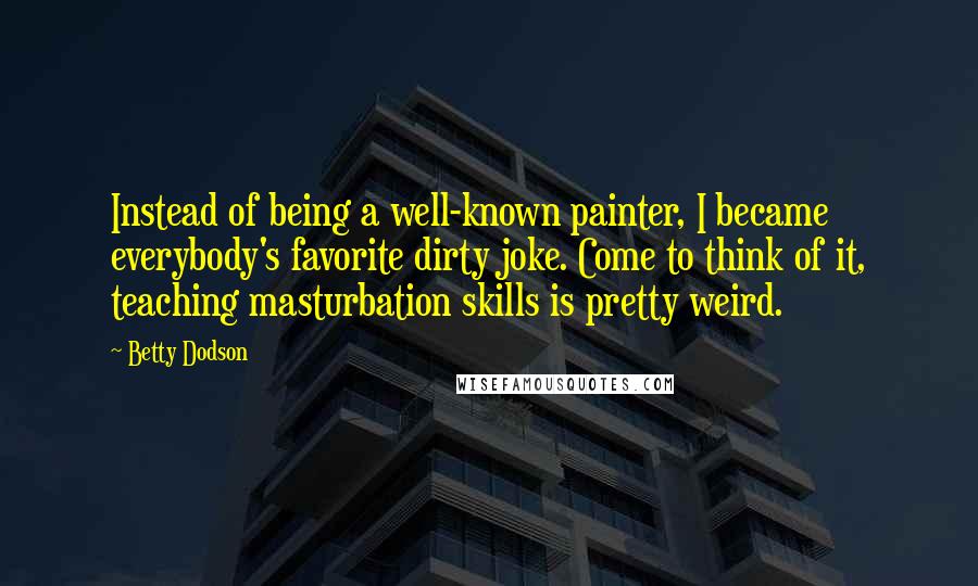 Betty Dodson Quotes: Instead of being a well-known painter, I became everybody's favorite dirty joke. Come to think of it, teaching masturbation skills is pretty weird.
