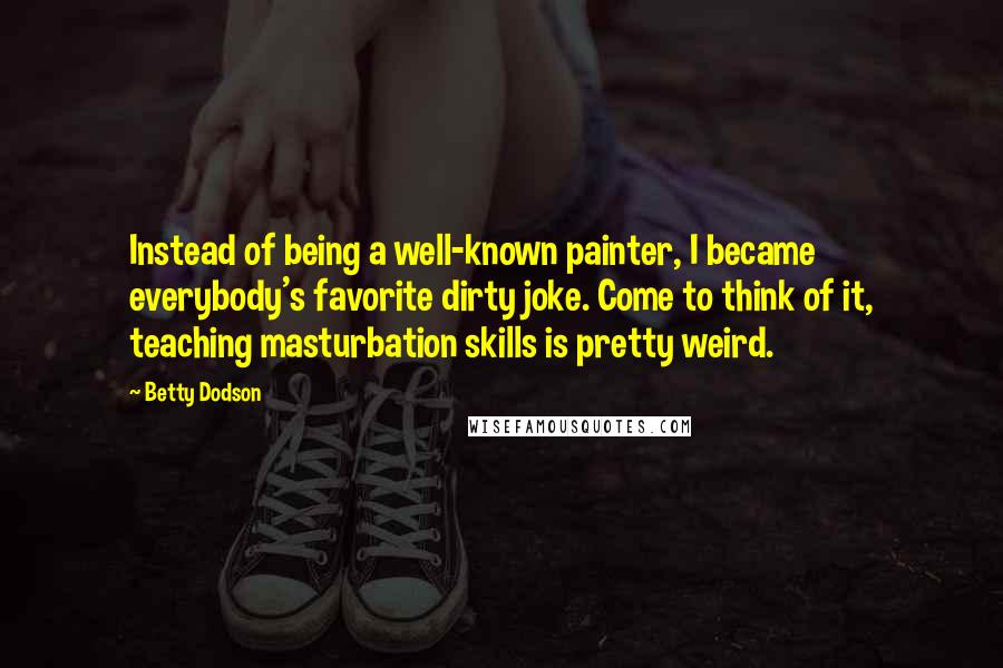 Betty Dodson Quotes: Instead of being a well-known painter, I became everybody's favorite dirty joke. Come to think of it, teaching masturbation skills is pretty weird.
