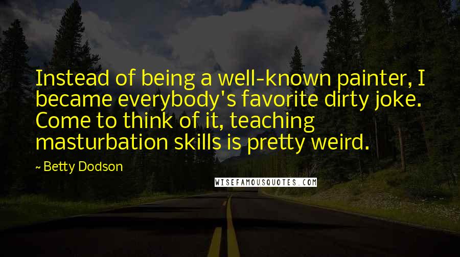 Betty Dodson Quotes: Instead of being a well-known painter, I became everybody's favorite dirty joke. Come to think of it, teaching masturbation skills is pretty weird.