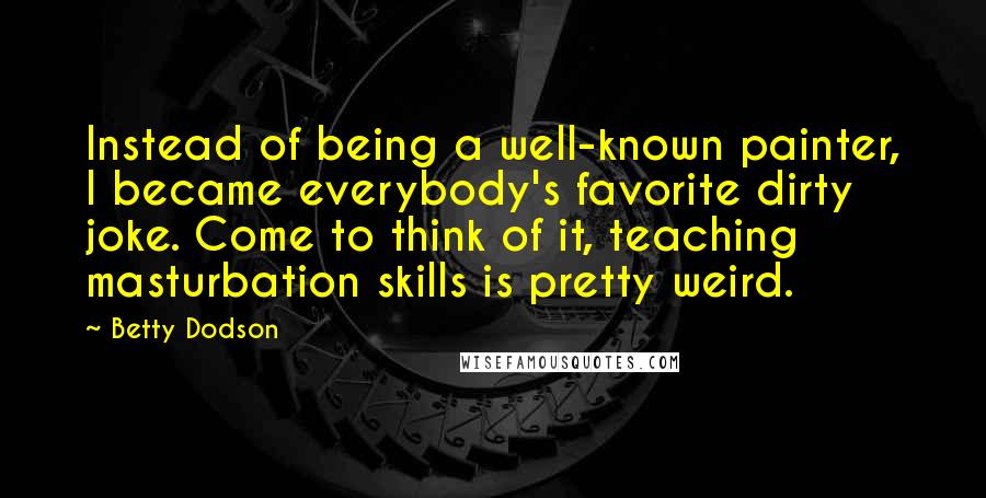 Betty Dodson Quotes: Instead of being a well-known painter, I became everybody's favorite dirty joke. Come to think of it, teaching masturbation skills is pretty weird.