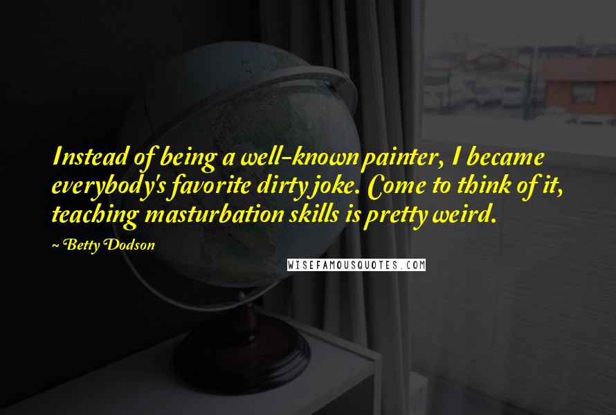 Betty Dodson Quotes: Instead of being a well-known painter, I became everybody's favorite dirty joke. Come to think of it, teaching masturbation skills is pretty weird.