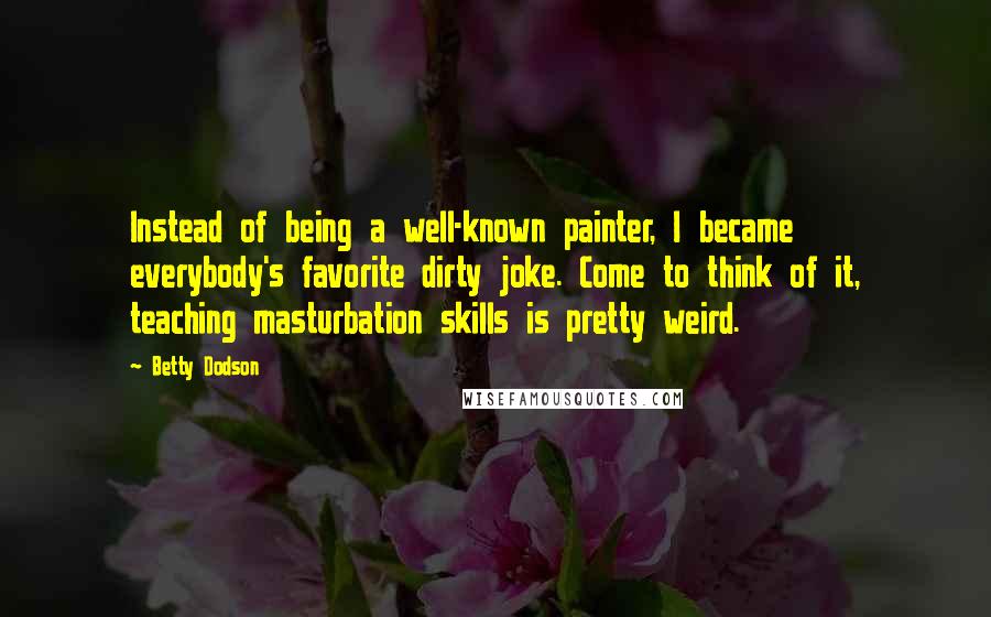 Betty Dodson Quotes: Instead of being a well-known painter, I became everybody's favorite dirty joke. Come to think of it, teaching masturbation skills is pretty weird.
