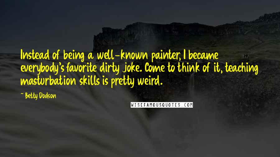 Betty Dodson Quotes: Instead of being a well-known painter, I became everybody's favorite dirty joke. Come to think of it, teaching masturbation skills is pretty weird.