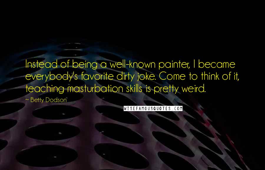 Betty Dodson Quotes: Instead of being a well-known painter, I became everybody's favorite dirty joke. Come to think of it, teaching masturbation skills is pretty weird.